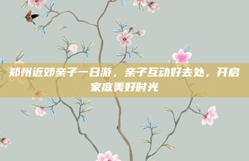 郑州近郊亲子一日游,亲子互动好去处,开启家庭美好时光