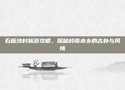 石板沙村旅游攻略,探秘岭南水乡的古朴与风情