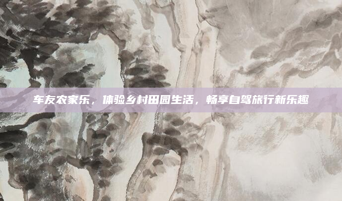 车友农家乐，体验乡村田园生活，畅享自驾旅行新乐趣
