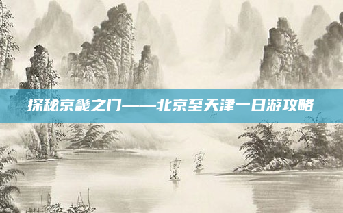 探秘京畿之门——北京至天津一日游攻略