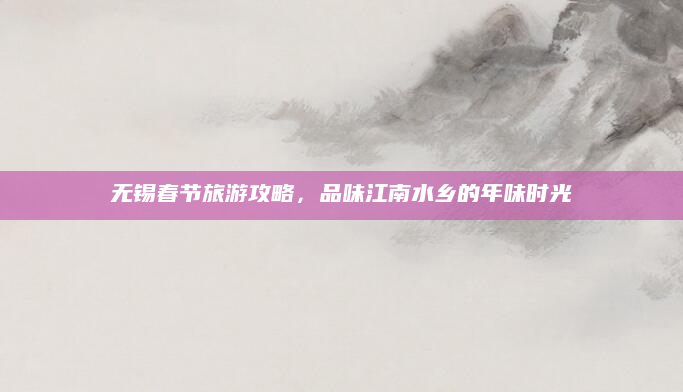 无锡春节旅游攻略,品味江南水乡的年味时光