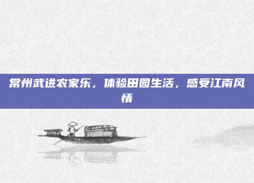 常州武进农家乐,体验田园生活,感受江南风情