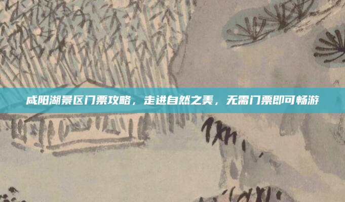 咸阳湖景区门票攻略,走进自然之美,无需门票即可畅游