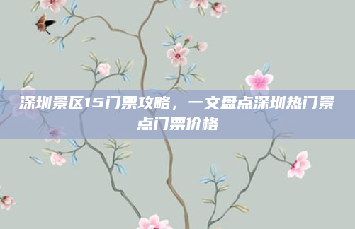 深圳景区15门票攻略，一文盘点深圳热门景点门票价格