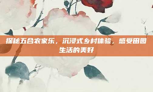 探秘五合农家乐,沉浸式乡村体验,感受田园生活的美好