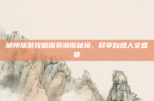 郴州旅游攻略探索湖南秘境,尽享自然人文盛宴