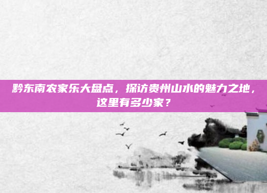 黔东南农家乐大盘点,探访贵州山水的魅力之地,这里有多少家?