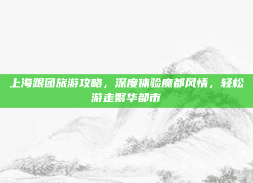 上海跟团旅游攻略,深度体验魔都风情,轻松游走繁华都市