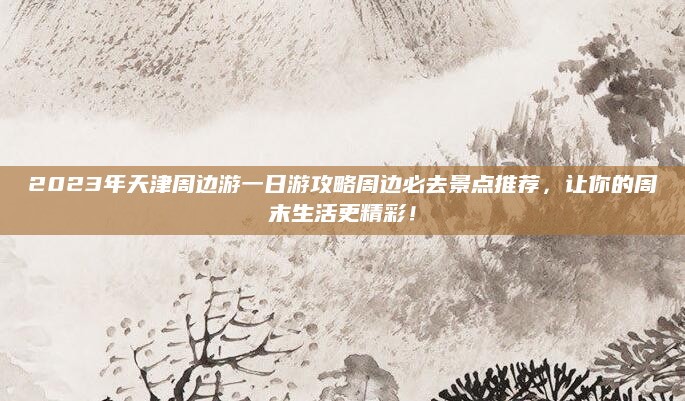 2023年天津周边游一日游攻略周边必去景点推荐，让你的周末生活更精彩！