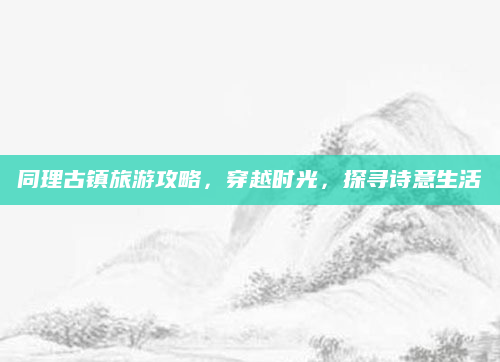 同理古镇旅游攻略,穿越时光,探寻诗意生活