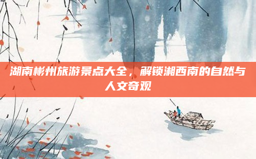 湖南彬州旅游景点大全,解锁湘西南的自然与人文奇观