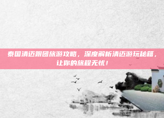 泰国清迈跟团旅游攻略,深度解析清迈游玩秘籍,让你的旅程无忧!