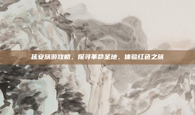 延安旅游攻略,探寻革命圣地,体验红色之旅