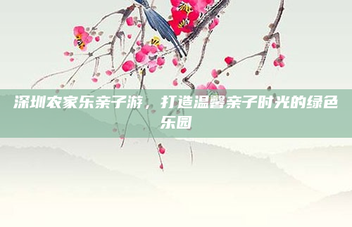 深圳农家乐亲子游，打造温馨亲子时光的绿色乐园
