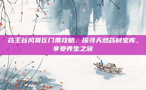 药王谷风景区门票攻略,探寻天然药材宝库,享受养生之旅