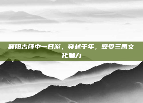 襄阳古隆中一日游,穿越千年,感受三国文化魅力