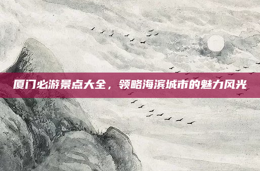 厦门必游景点大全，领略海滨城市的魅力风光