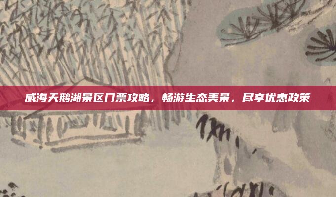 威海天鹅湖景区门票攻略,畅游生态美景,尽享优惠政策