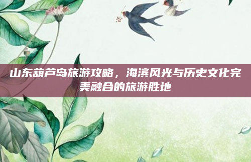 山东葫芦岛旅游攻略,海滨风光与历史文化完美融合的旅游胜地