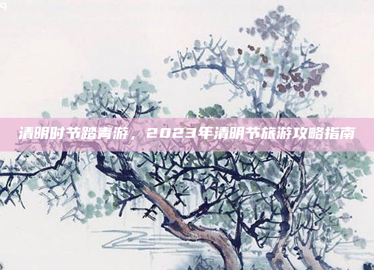 清明时节踏青游,2023年清明节旅游攻略指南