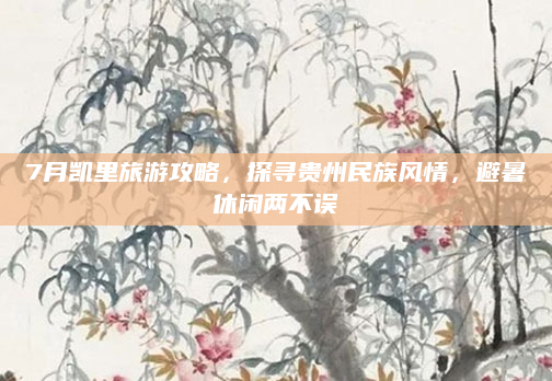 7月凯里旅游攻略,探寻贵州民族风情,避暑休闲两不误