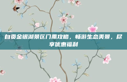 自贡金银湖景区门票攻略,畅游生态美景,尽享优惠福利
