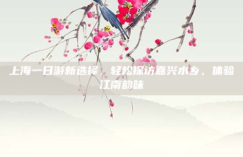 上海一日游新选择,轻松探访嘉兴水乡,体验江南韵味