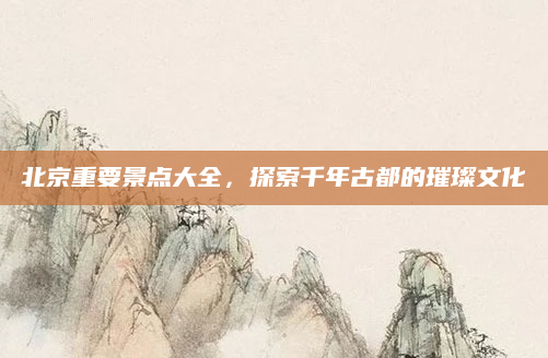 北京重要景点大全,探索千年古都的璀璨文化