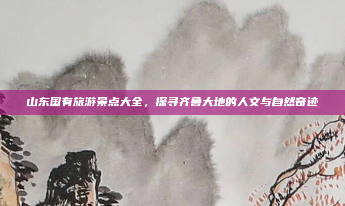 山东国有旅游景点大全,探寻齐鲁大地的人文与自然奇迹
