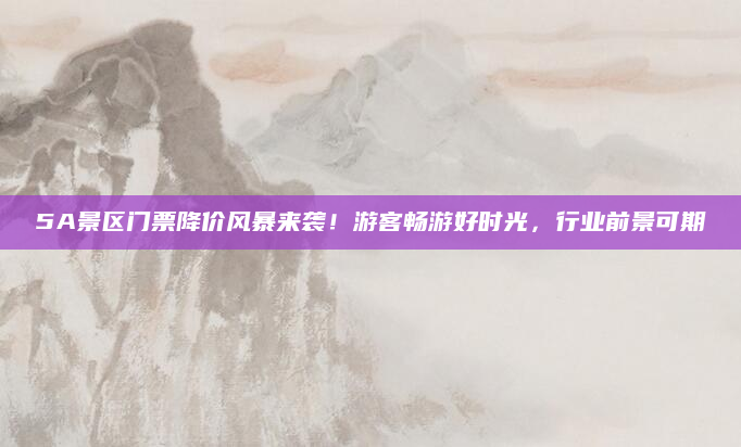 5A景区门票降价风暴来袭!游客畅游好时光,行业前景可期