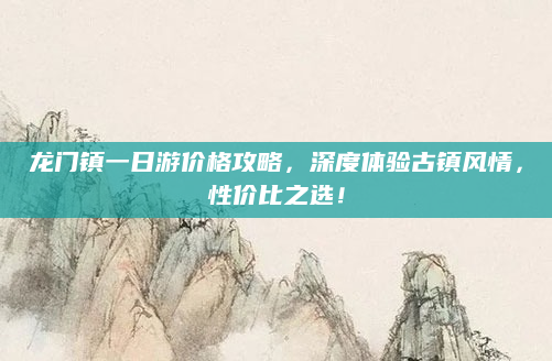 龙门镇一日游价格攻略,深度体验古镇风情,性价比之选!