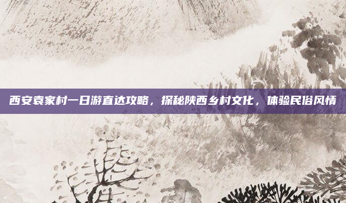 西安袁家村一日游直达攻略,探秘陕西乡村文化,体验民俗风情