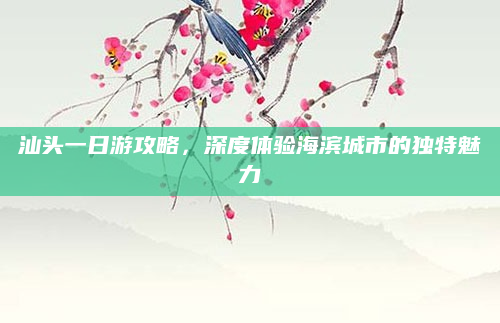 汕头一日游攻略,深度体验海滨城市的独特魅力
