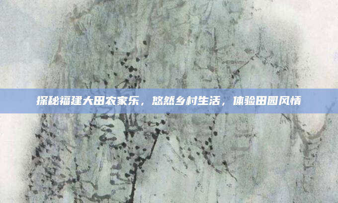 探秘福建大田农家乐,悠然乡村生活,体验田园风情