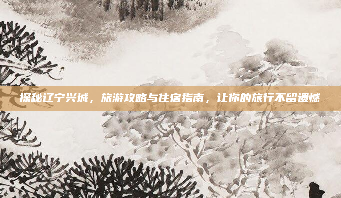 探秘辽宁兴城，旅游攻略与住宿指南，让你的旅行不留遗憾