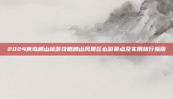 2024青岛崂山旅游攻略崂山风景区必游景点及实用旅行指南