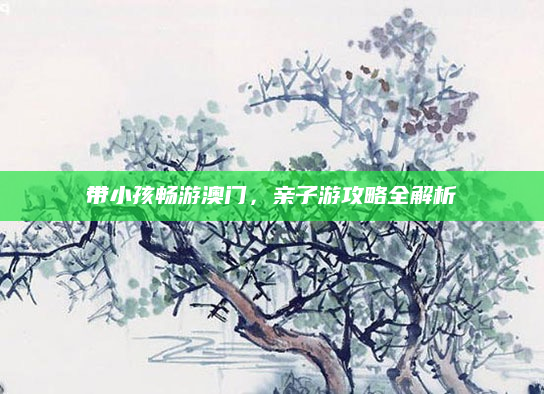 带小孩畅游澳门,亲子游攻略全解析