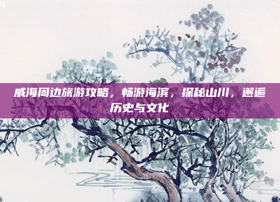 威海周边旅游攻略，畅游海滨，探秘山川，邂逅历史与文化