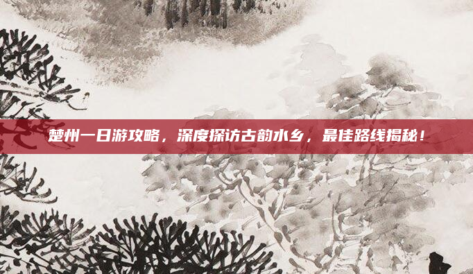 楚州一日游攻略，深度探访古韵水乡，最佳路线揭秘！