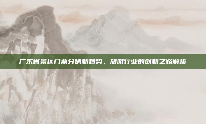 广东省景区门票分销新趋势,旅游行业的创新之路解析
