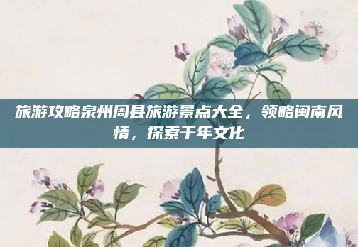 旅游攻略泉州周县旅游景点大全,领略闽南风情,探索千年文化