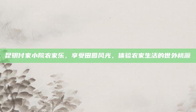 昆明付家小院农家乐，享受田园风光，体验农家生活的世外桃源