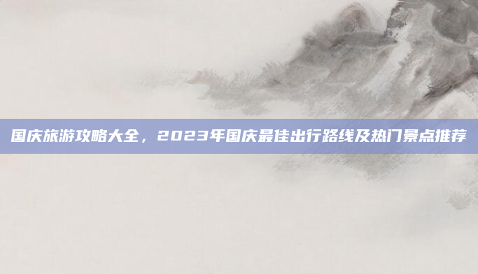 国庆旅游攻略大全,2023年国庆最佳出行路线及热门景点推荐
