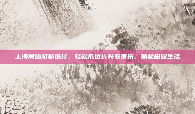 上海周边游新选择,轻松抵达长兴农家乐,体验田园生活