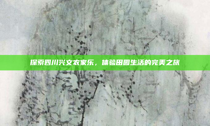 探索四川兴文农家乐,体验田园生活的完美之旅