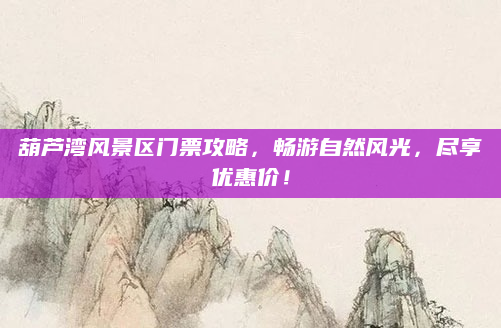 葫芦湾风景区门票攻略,畅游自然风光,尽享优惠价!