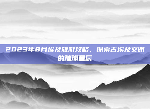 2023年8月埃及旅游攻略,探索古埃及文明的璀璨星辰