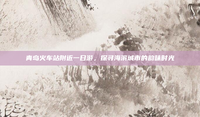 青岛火车站附近一日游，探寻海滨城市的韵味时光