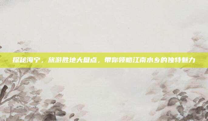 探秘海宁,旅游胜地大盘点,带你领略江南水乡的独特魅力