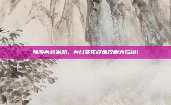 畅游春意盎然,春日赏花胜地攻略大揭秘!